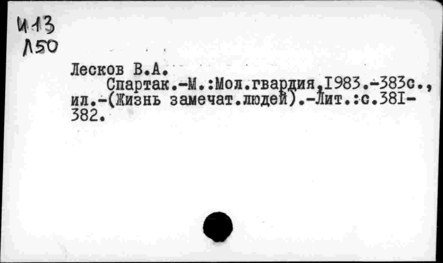 ﻿
Лесков В.А.
Спартак.-М.:Мол.гва ил.-(Жизнь замечат.люде
рдия,1983.-383с и).-лит.:с.381-
«
382.